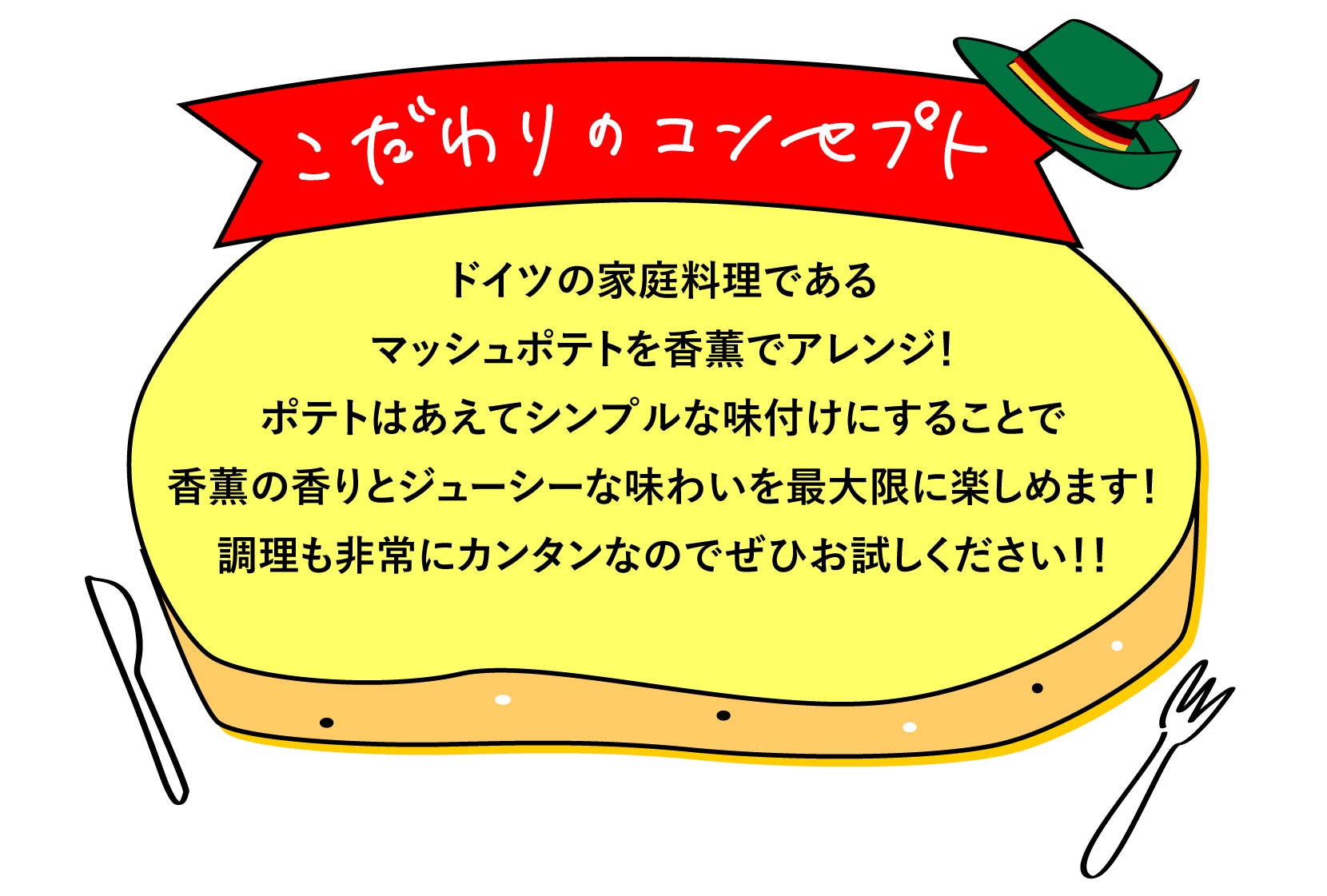 こだわりのコンセプト ドイツの家庭料理であるマッシュポテトを香薫でアレンジ！ポテトはあえてシンプルな味付けにすることで香薫の香りとジューシーな味わいを最大限に楽しめます！調理も非常にカンタンなのでぜひお試しください！！