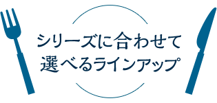 シリーズに合わせて選べるラインアップ