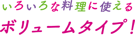 いろいろな料理に使えるボリュームタイプ！