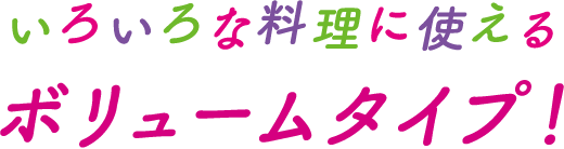 いろいろな料理に使えるボリュームタイプ！