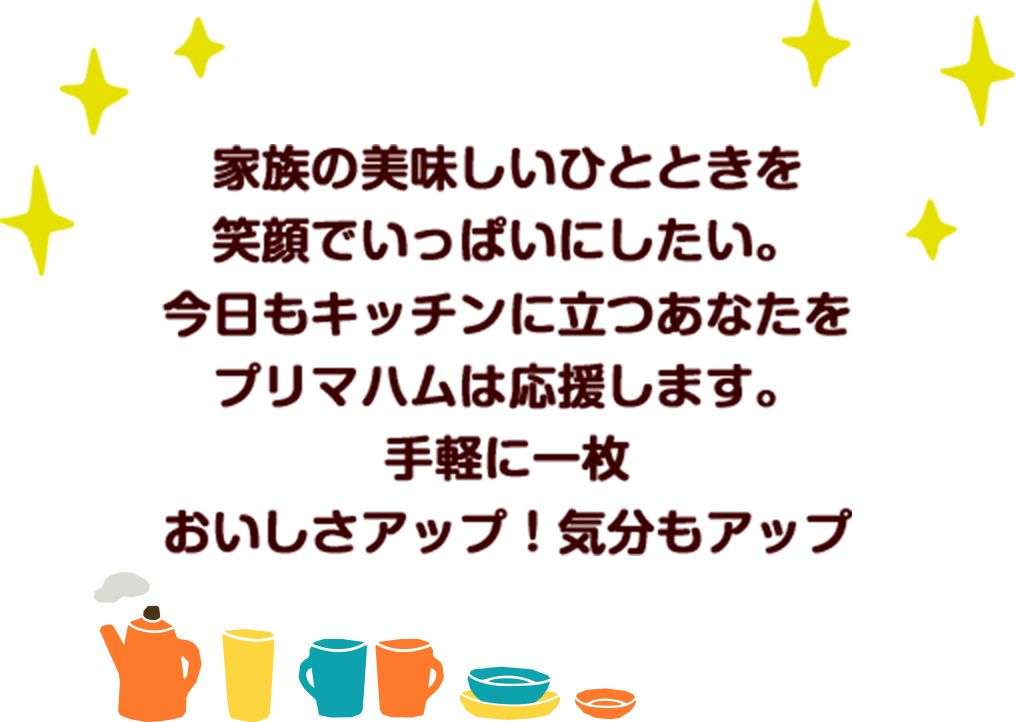 家族の美味しいひとときを笑顔でいっぱいにしたい。今日もキッチンに立つあなたをプリマハムは応援します。手軽に一枚おいしさアップ！気分もアップ