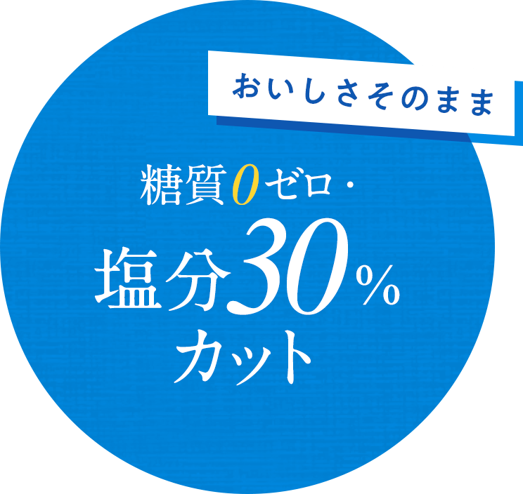 おいしさそのまま糖質0ゼロ・塩分30%カット